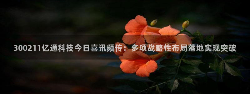 300211亿通科技今日喜讯频传：多项战略性布局落地实现突破